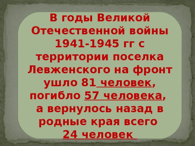 В годы Великой Отечественной войны 1941-1945 гг с территории поселка Левженского на фронт ушло 81 человек , погибло 57 человека , а вернулось назад в родные края всего 24 человек 
