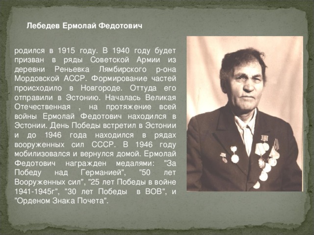Лебедев Ермолай Федотович родился в 1915 году. В 1940 году будет призван в ряды Советской Армии из деревни Реньевка Лямбирского р-она Мордовской АССР. Формирование частей происходило в Новгороде. Оттуда его отправили в Эстонию. Началась Великая Отечественная , на протяжение всей войны Ермолай Федотович находился в Эстонии. День Победы встретил в Эстонии и до 1946 года находился в рядах вооруженных сил СССР. В 1946 году мобилизовался и вернулся домой. Ермолай Федотович награжден медалями: 