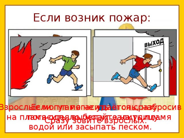 Если возник пожар: Взрослые могут погасить огонь, набросив на пламя одеяло, могут залить пламя водой или засыпать песком.  Если пламя не удаётся сразу погасить, выбегайте на улицу. Сразу зовите взрослых. 