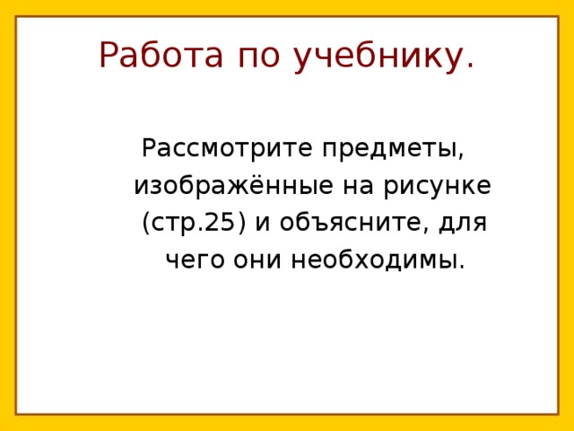 Работа по учебнику.  Рассмотрите предметы,  изображённые на рисунке  (стр.25) и объясните, для  чего они необходимы. 