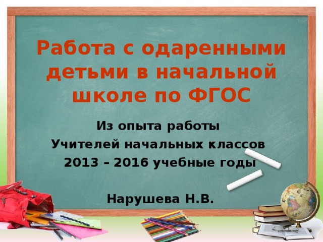 Работа с одаренными детьми в начальной школе по ФГОС Из опыта работы Учителей начальных классов 2013 – 2016 учебные годы  Нарушева Н.В. 