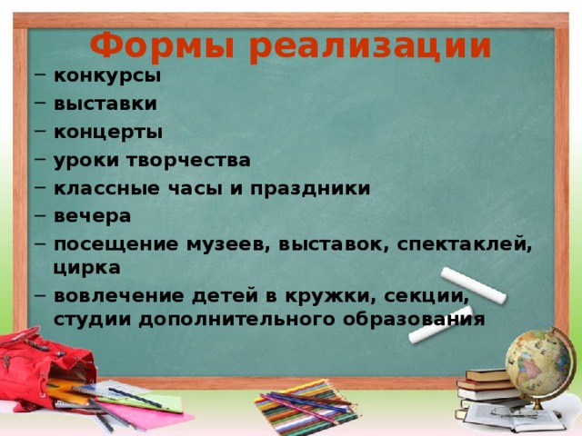 Формы реализации конкурсы выставки концерты уроки творчества классные часы и праздники вечера посещение музеев, выставок, спектаклей, цирка вовлечение детей в кружки, секции, студии дополнительного образования  конкурсы выставки концерты уроки творчества классные часы и праздники вечера посещение музеев, выставок, спектаклей, цирка вовлечение детей в кружки, секции, студии дополнительного образования   