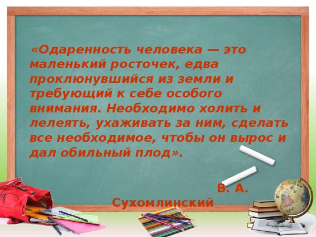  «Одаренность человека — это маленький росточек, едва проклюнувшийся из земли и требующий к себе особого внимания. Необходимо холить и лелеять, ухаживать за ним, сделать все необходимое, чтобы он вырос и дал обильный плод».   В. А. Сухомлинский 