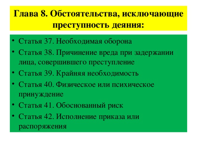 Глава 8. Обстоятельства, исключающие преступность деяния: Статья 37. Необходимая оборона Статья 38. Причинение вреда при задержании лица, совершившего преступление Статья 39. Крайняя необходимость Статья 40. Физическое или психическое принуждение Статья 41. Обоснованный риск Статья 42. Исполнение приказа или распоряжения 