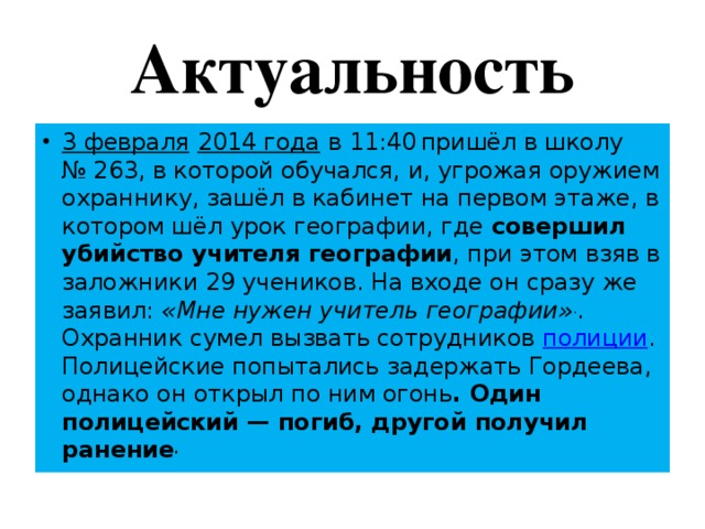 Актуальность 3 февраля  2014 года в 11:40  пришёл в школу № 263, в которой обучался, и, угрожая оружием охраннику, зашёл в кабинет на первом этаже, в котором шёл урок географии, где совершил убийство учителя географии , при этом взяв в заложники 29 учеников. На входе он сразу же заявил: «Мне нужен учитель географии» . . Охранник сумел вызвать сотрудников полиции . Полицейские попытались задержать Гордеева, однако он открыл по ним огонь . Один полицейский — погиб, другой получил ранение . 