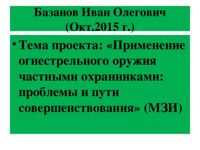 Базанов Иван Олегович (Окт.2015 г.) Тема проекта: « Применение огнестрельного оружия частными охранниками: проблемы и пути совершенствования » (МЗИ) 