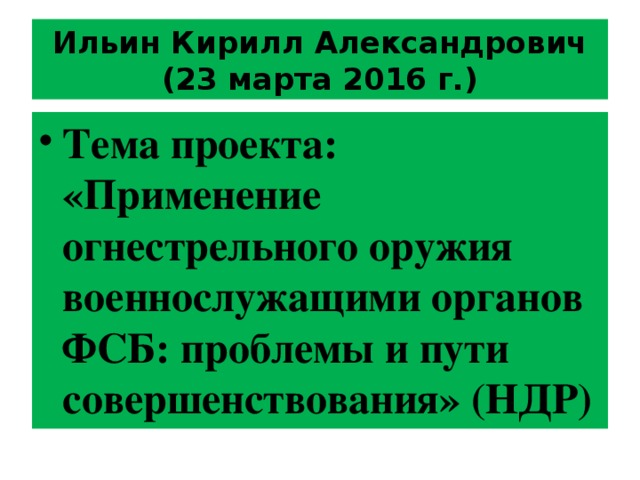 Ильин Кирилл Александрович (23 марта 2016 г.) Тема проекта: « Применение огнестрельного оружия военнослужащими органов ФСБ: проблемы и пути совершенствования » (НДР) 