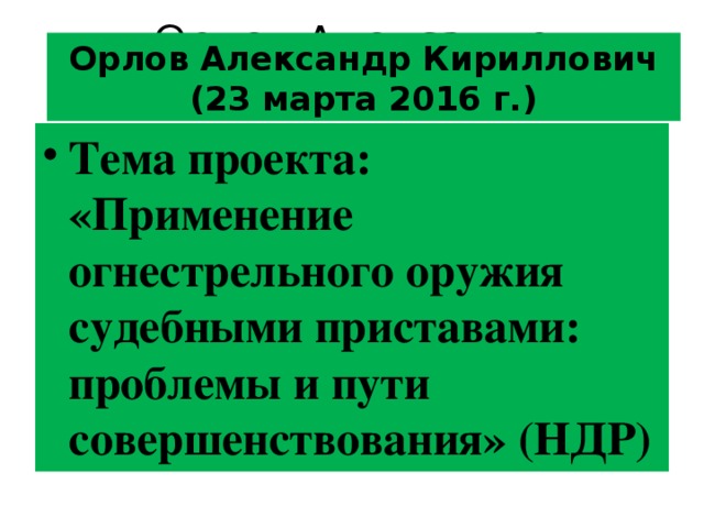 Орлов Александр Кириллович Орлов Александр Кириллович (23 марта 2016 г.) Тема проекта: « Применение огнестрельного оружия судебными приставами: проблемы и пути совершенствования » (НДР) 