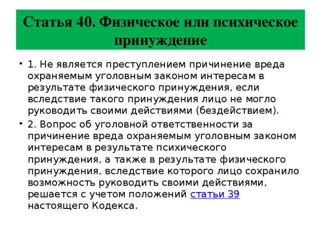 Статья 40. Физическое или психическое принуждение 1. Не является преступлением причинение вреда охраняемым уголовным законом интересам в результате физического принуждения, если вследствие такого принуждения лицо не могло руководить своими действиями (бездействием). 2. Вопрос об уголовной ответственности за причинение вреда охраняемым уголовным законом интересам в результате психического принуждения, а также в результате физического принуждения, вследствие которого лицо сохранило возможность руководить своими действиями, решается с учетом положений статьи 39 настоящего Кодекса. 