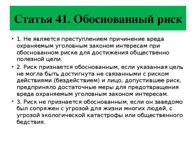Статья 41. Обоснованный риск 1. Не является преступлением причинение вреда охраняемым уголовным законом интересам при обоснованном риске для достижения общественно полезной цели. 2. Риск признается обоснованным, если указанная цель не могла быть достигнута не связанными с риском действиями (бездействием) и лицо, допустившее риск, предприняло достаточные меры для предотвращения вреда охраняемым уголовным законом интересам. 3. Риск не признается обоснованным, если он заведомо был сопряжен с угрозой для жизни многих людей, с угрозой экологической катастрофы или общественного бедствия. 