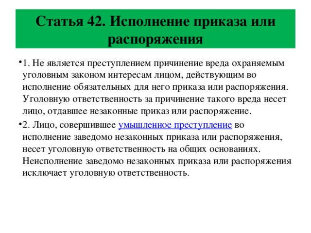 Статья 42. Исполнение приказа или распоряжения 1. Не является преступлением причинение вреда охраняемым уголовным законом интересам лицом, действующим во исполнение обязательных для него приказа или распоряжения. Уголовную ответственность за причинение такого вреда несет лицо, отдавшее незаконные приказ или распоряжение. 2. Лицо, совершившее умышленное преступление во исполнение заведомо незаконных приказа или распоряжения, несет уголовную ответственность на общих основаниях. Неисполнение заведомо незаконных приказа или распоряжения исключает уголовную ответственность. 