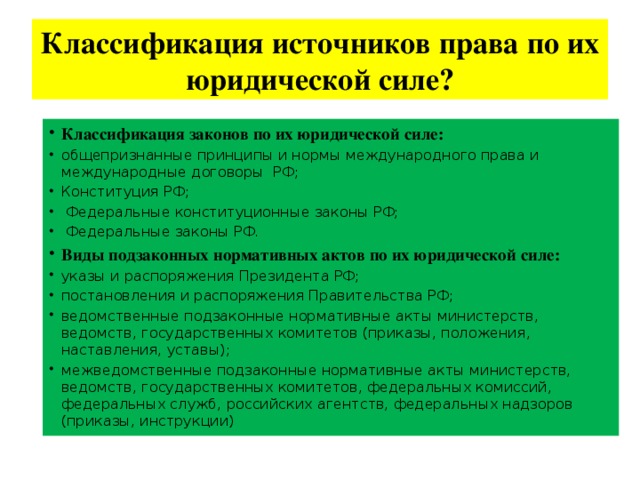 Классификация источников права по их юридической силе? Классификация законов по их юридической силе: общепризнанные принципы и нормы международного права и международные договоры РФ; Конституция РФ;  Федеральные конституционные законы РФ;  Федеральные законы РФ. Виды подзаконных нормативных актов по их юридической силе: указы и распоряжения Президента РФ; постановления и распоряжения Правительства РФ; ведомственные подзаконные нормативные акты министерств, ведомств, государственных комитетов (приказы, положения, наставления, уставы); межведомственные подзаконные нормативные акты министерств, ведомств, государственных комитетов, федеральных комиссий, федеральных служб, российских агентств, федеральных надзоров (приказы, инструкции) 