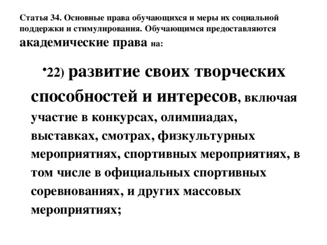 Статья 34. Основные права обучающихся и меры их социальной поддержки и стимулирования.  Обучающимся предоставляются академические права на: 22) развитие своих творческих способностей и интересов , включая участие в конкурсах, олимпиадах, выставках, смотрах, физкультурных мероприятиях, спортивных мероприятиях, в том числе в официальных спортивных соревнованиях, и других массовых мероприятиях; 