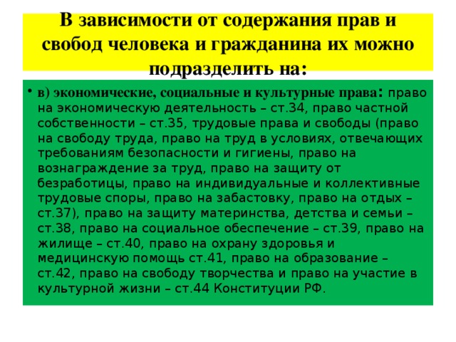 В зависимости от содержания прав и свобод человека и гражданина их можно подразделить на: в) экономические, социальные и культурные права :  право на экономическую деятельность – ст.34, право частной собственности – ст.35, трудовые права и свободы (право на свободу труда, право на труд в условиях, отвечающих требованиям безопасности и гигиены, право на вознаграждение за труд, право на защиту от безработицы, право на индивидуальные и коллективные трудовые споры, право на забастовку, право на отдых – ст.37), право на защиту материнства, детства и семьи – ст.38, право на социальное обеспечение – ст.39, право на жилище – ст.40, право на охрану здоровья и медицинскую помощь ст.41, право на образование – ст.42, право на свободу творчества и право на участие в культурной жизни – ст.44 Конституции РФ. 