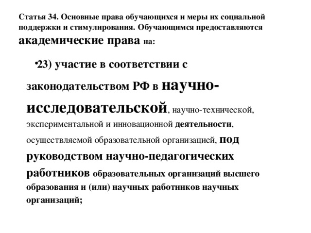 Статья 34. Основные права обучающихся и меры их социальной поддержки и стимулирования.  Обучающимся предоставляются академические права на: 23 ) участие в соответствии с законодательством РФ в научно-исследовательской , научно-технической, экспериментальной и инновационной деятельности , осуществляемой образовательной организацией, под руководством научно-педагогических работников образовательных организаций высшего образования и (или) научных работников научных организаций; 