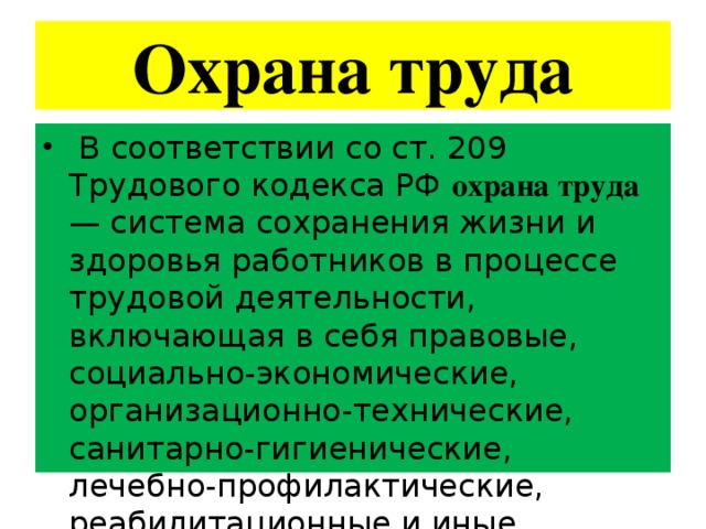 Охрана труда  В соответствии со ст. 209 Трудового кодекса РФ охрана труда — система сохранения жизни и здоровья работников в процессе трудовой деятельности, включающая в себя правовые, социально-экономические, организационно-технические, санитарно-гигиенические, лечебно-профилактические, реабилитационные и иные мероприятия. 
