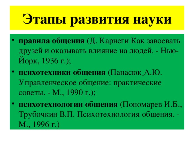 Этапы развития науки правила общения (Д. Карнеги Как завоевать друзей и оказывать влияние на людей. - Нью-Йорк, 1936 г.);  психотехники общения (Панасюк  А.Ю. Управленческое общение: практические советы. - М., 1990 г.);  психотехнологии общения (Пономарев И.Б., Трубочкин В.П. Психотехнология общения. - М., 1996 г.) 
