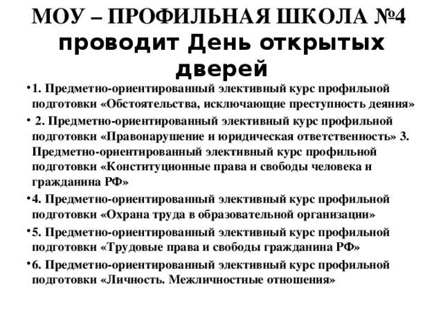 МОУ – ПРОФИЛЬНАЯ ШКОЛА №4 проводит День открытых дверей 1. Предметно-ориентированный элективный курс профильной подготовки «Обстоятельства, исключающие преступность деяния»  2. Предметно-ориентированный элективный курс профильной подготовки «Правонарушение и юридическая ответственность» 3. Предметно-ориентированный элективный курс профильной подготовки «Конституционные права и свободы человека и гражданина РФ» 4. Предметно-ориентированный элективный курс профильной подготовки «Охрана труда в образовательной организации» 5. Предметно-ориентированный элективный курс профильной подготовки «Трудовые права и свободы гражданина РФ» 6. Предметно-ориентированный элективный курс профильной подготовки «Личность. Межличностные отношения» 