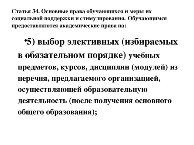 Статья 34. Основные права обучающихся и меры их социальной поддержки и стимулирования.  Обучающимся предоставляются академические права на: 5) выбор элективных (избираемых в обязательном порядке) учебных предметов, курсов, дисциплин (модулей) из перечня, предлагаемого организацией, осуществляющей образовательную деятельность (после получения основного общего образования); 