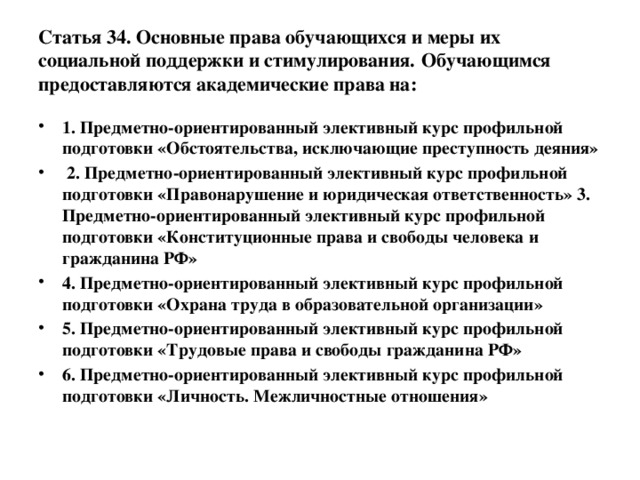 Статья 34. Основные права обучающихся и меры их социальной поддержки и стимулирования.  Обучающимся предоставляются академические права на: 1. Предметно-ориентированный элективный курс профильной подготовки «Обстоятельства, исключающие преступность деяния»  2. Предметно-ориентированный элективный курс профильной подготовки «Правонарушение и юридическая ответственность» 3. Предметно-ориентированный элективный курс профильной подготовки «Конституционные права и свободы человека и гражданина РФ» 4. Предметно-ориентированный элективный курс профильной подготовки «Охрана труда в образовательной организации» 5. Предметно-ориентированный элективный курс профильной подготовки «Трудовые права и свободы гражданина РФ» 6. Предметно-ориентированный элективный курс профильной подготовки «Личность. Межличностные отношения» 