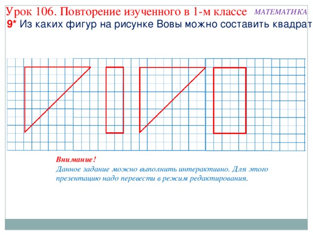 Урок 106. Повторение изученного в 1-м классе МАТЕМАТИКА 9* Из каких фигур на рисунке Вовы можно составить квадрат? Внимание! Данное задание можно выполнить интерактивно. Для этого презентацию надо перевести в режим редактирования. 