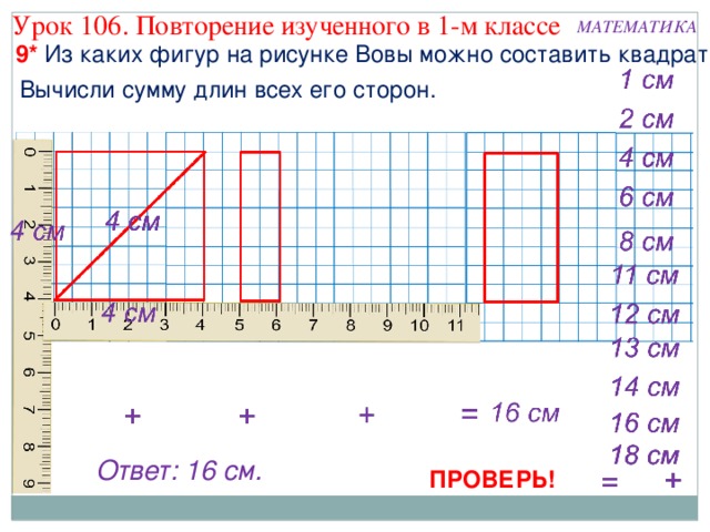 Урок 106. Повторение изученного в 1-м классе МАТЕМАТИКА 9* Из каких фигур на рисунке Вовы можно составить квадрат? Вычисли сумму длин всех его сторон. Ответ: 16 см. ПРОВЕРЬ! 