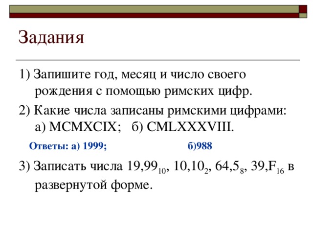 Задания 1) Запишите год, месяц и число своего рождения с помощью римских цифр. 2) Какие числа записаны римскими цифрами:  а) MCMXCIX; б) CMLXXXVIII. 3) Записать числа 19,99 10 , 10,10 2 , 64,5 8 , 39,F 16 в развернутой форме. Ответы: а) 1999; б)988 
