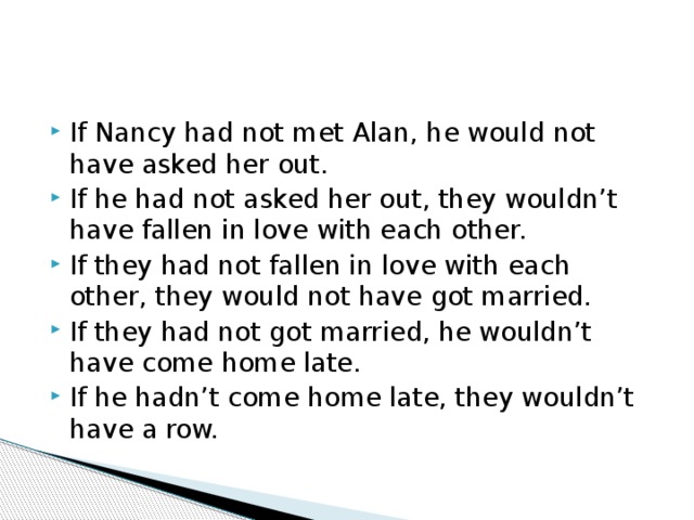 If Nancy had not met Alan, he would not have asked her out. If he had not asked her out, they wouldn't have fallen in love with each other. If they had not fallen in love with each other, they would not have got married. If they had not got married, he wouldn't have come home late. If he hadn't come home late, they wouldn't have a row. 