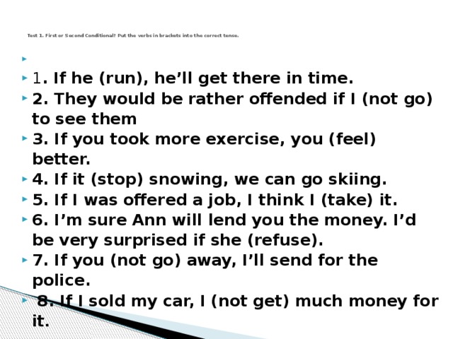 Test 1. First or Second Conditional? Put the verbs in brackets into the correct tense.     1 . If he (run), he'll get there in time.  2. They would be rather offended if I (not go) to see them  3. If you took more exercise, you (feel) better.  4. If it (stop) snowing, we can go skiing.  5. If I was offered a job, I think I (take) it.  6. I'm sure Ann will lend you the money. I'd be very surprised if she (refuse).  7. If you (not go) away, I'll send for the police.  8. If I sold my car, I (not get) much money for it .  