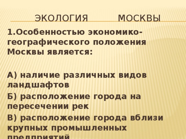  экология Москвы 1.Особенностью экономико- географического положения Москвы является:  А) наличие различных видов ландшафтов Б) расположение города на пересечении рек В) расположение города вблизи крупных промышленных предприятий 