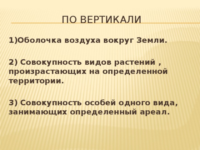 По вертикали 1)Оболочка воздуха вокруг Земли.  2) Совокупность видов растений , произрастающих на определенной территории.  3) Совокупность особей одного вида, занимающих определенный ареал. 