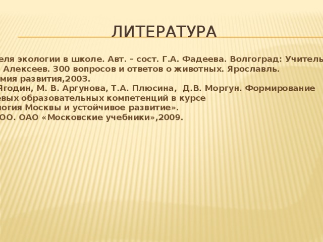 ЛИТЕРАТУРА 1.Неделя экологии в школе. Авт. – сост. Г.А. Фадеева. Волгоград: Учитель,2006. 2. В.А. Алексеев. 300 вопросов и ответов о животных. Ярославль. Академия развития,2003. 3.Г.А.Ягодин, М. В. Аргунова, Т.А. Плюсина, Д.В. Моргун. Формирование ключевых образовательных компетенций в курсе  «Экология Москвы и устойчивое развитие». М. МИОО. ОАО «Московские учебники»,2009. 
