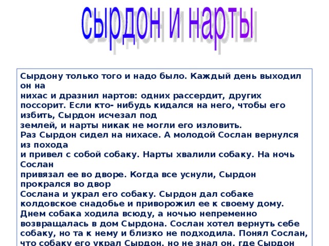 Сырдону только того и надо было. Каждый день выходил он на  нихас и дразнил нартов: одних рассердит, других поссорит. Если кто- нибудь кидался на него, чтобы его избить, Сырдон исчезал под  землей, и нарты никак не могли его изловить.  Раз Сырдон сидел на нихасе. А молодой Сослан вернулся из похода  и привел с собой собаку. Нарты хвалили собаку. На ночь Сослан  привязал ее во дворе. Когда все уснули, Сырдон прокрался во двор  Сослана и украл его собаку. Сырдон дал собаке колдовское снадобье и приворожил ее к своему дому. Днем собака ходила всюду, а ночью непременно возвращалась в дом Сырдона. Сослан хотел вернуть себе собаку, но та к нему и близко не подходила. Понял Сослан, что собаку его украл Сырдон, но не знал он, где Сырдон живет. Бывало, Сослан погонится за собакой, а она исчезает где-то под мостом. Может, там и живет Сырдон? 