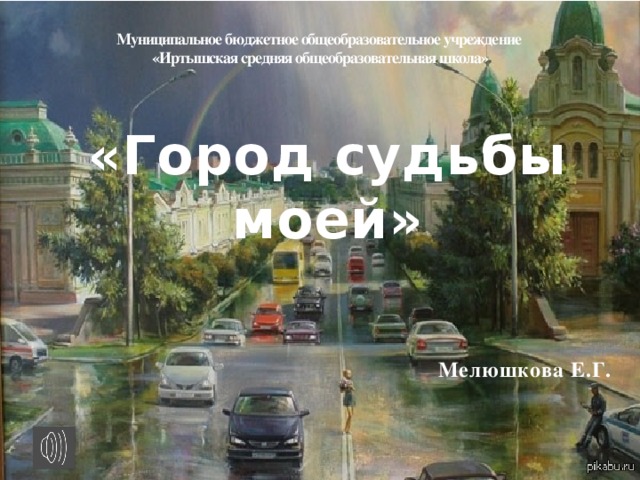 Муниципальное бюджетное общеобразовательное учреждение  «Иртышская средняя общеобразовательная школа»   «Город судьбы моей»   Мелюшкова Е.Г.