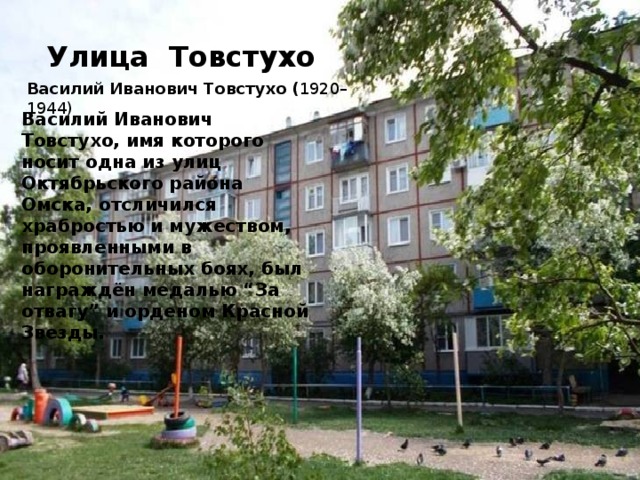 Улица Товстухо Василий Иванович Товстухо ( 1920–1944) Василий Иванович Товстухо, имя которого носит одна из улиц Октябрьского района Омска, отсличился храбростью и мужеством, проявленными в оборонительных боях, был награждён медалью “За отвагу” и орденом Красной Звезды.
