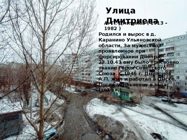 Улица Дмитриева А. П. Дмитриев ( 1913 - 1982 ) Родился и вырос в д. Каранино Ульяновской области. За мужество, проявленное при форсировании Днепра, 23.10.43 ему было присвоено звание Героя Советского Союза. С 1946 г. Дмитриев А.П. жил и работал в Омске. После увольнения в запас (1959 г.)