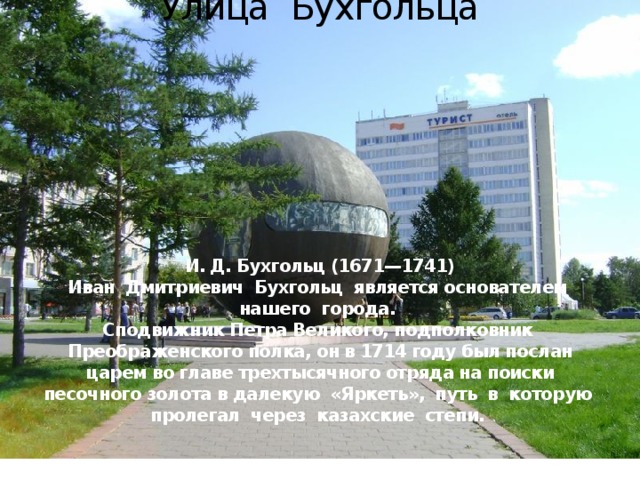 Улица Бухгольца          И. Д. Бухгольц (1671—1741)  Иван Дмитриевич Бухгольц является основателем нашего города.  Сподвижник Петра Великого, подполковник Преображенского полка, он в 1714 году был послан царем во главе трехтысячного отряда на поиски песочного золота в далекую «Яркеть», путь в которую пролегал через казахские степи.