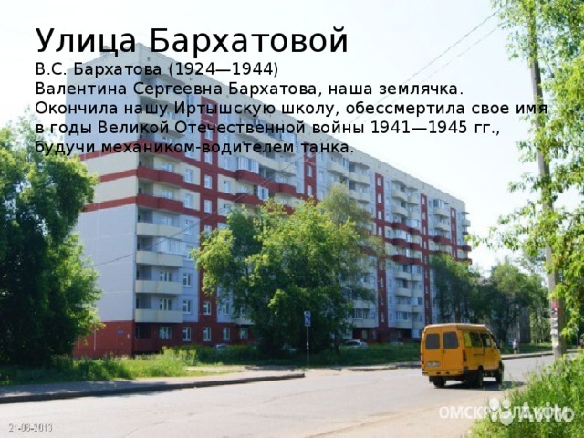 Улица Бархатовой  В.С. Бархатова (1924—1944)  Валентина Сергеевна Бархатова, наша землячка. Окончила нашу Иртышскую школу, обессмертила свое имя в годы Великой Отечественной войны 1941—1945 гг., будучи механиком-водителем танка.