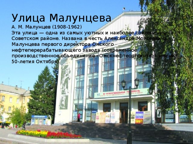 Улица Малунцева  А. М. Малунцев (1908-1962)  Эта улица — одна из самых уютных и наиболее озелененных в Советском районе. Названа в честь Александра Моисеевича Малунцева первого директора Омского нефтеперерабатывающего завода (современное производственное объединение «Омскнефтеоргсинтез» имени 50-летия Октября).