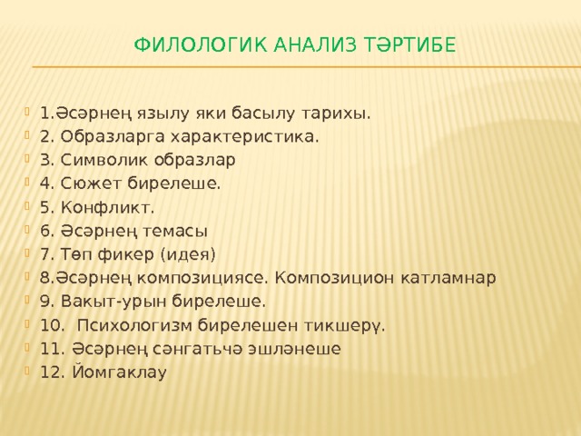 Филологик анализ тәртибе   1.Әсәрнең язылу яки басылу тарихы. 2. Образларга характеристика. 3. Символик образлар 4. Сюжет бирелеше. 5. Конфликт. 6. Әсәрнең темасы 7. Төп фикер (идея) 8.Әсәрнең композициясе. Композицион катламнар 9. Вакыт-урын бирелеше. 10. Психологизм бирелешен тикшерү. 11. Әсәрнең сәнгатьчә эшләнеше 12. Йомгаклау 