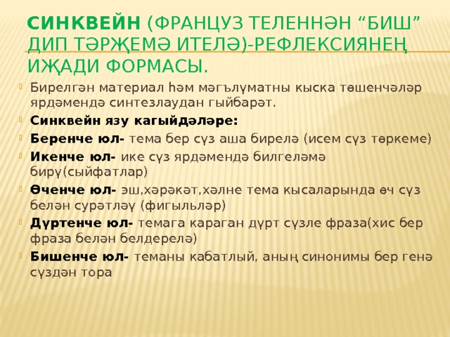 Синквейн (француз теленнән “биш” дип тәрҗемә ителә)-рефлексиянең иҗади формасы.   Бирелгән материал һәм мәгълүматны кыска төшенчәләр ярдәмендә синтезлаудан гыйбарәт. Синквейн язу кагыйдәләре: Беренче юл- тема бер сүз аша бирелә (исем сүз төркеме) Икенче юл- ике сүз ярдәмендә билгеләмә бирү(сыйфатлар) Өченче юл- эш,хәрәкәт,хәлне тема кысаларында өч сүз белән сурәтләү (фигыльләр) Дүртенче юл- темага караган дүрт сүзле фраза(хис бер фраза белән белдерелә) Бишенче юл- теманы кабатлый, аның синонимы бер генә сүздән тора 