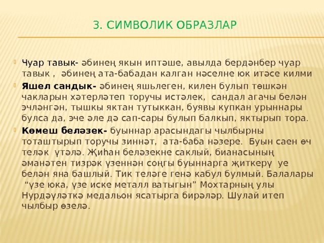 3. Символик образлар   Чуар тавык- әбинең якын иптәше, авылда бердәнбер чуар тавык , әбинең ата-бабадан калган нәселне юк итәсе килми Яшел сандык- әбинең яшьлеген, килен булып төшкән чакларын хәтерләтеп торучы истәлек, сандал агачы белән эчләнгән, тышкы яктан тутыккан, буявы купкан урыннары булса да, эче әле дә сап-сары булып балкып, яктырып тора. Көмеш беләзек- буыннар арасындагы чылбырны тоташтырып торучы зиннәт, ата-баба нәзере. Буын саен өч теләк үтәлә. Җиһан беләзекне саклый, бианасының әманәтен тизрәк үзеннән соңгы буыннарга җиткерү уе белән яна башлый. Тик теләге генә кабул булмый. Балалары “үзе юка, үзе иске металл ватыгын” Мохтарның улы Нурдәүләткә медальон ясатырга бирәләр. Шулай итеп чылбыр өзелә. 