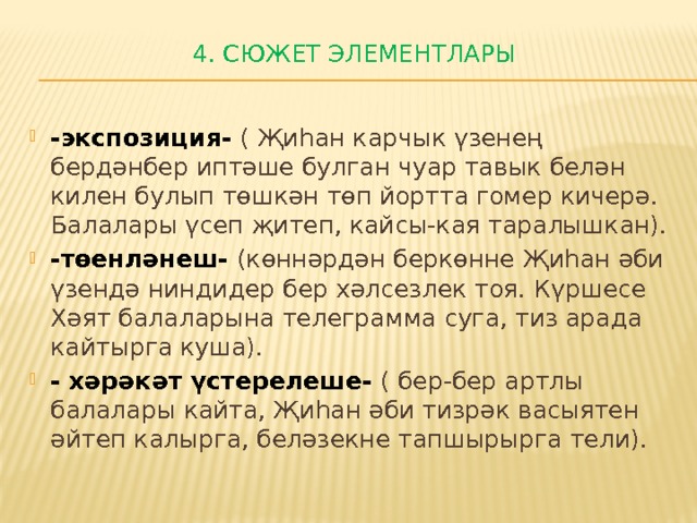 4. Сюжет ЭЛЕМЕНТЛАРЫ   -экспозиция- ( Җиһан карчык үзенең бердәнбер иптәше булган чуар тавык белән килен булып төшкән төп йортта гомер кичерә. Балалары үсеп җитеп, кайсы-кая таралышкан). -төенләнеш- (көннәрдән беркөнне Җиһан әби үзендә ниндидер бер хәлсезлек тоя. Күршесе Хәят балаларына телеграмма суга, тиз арада кайтырга куша). - хәрәкәт үстерелеше- ( бер-бер артлы балалары кайта, Җиһан әби тизрәк васыятен әйтеп калырга, беләзекне тапшырырга тели). 
