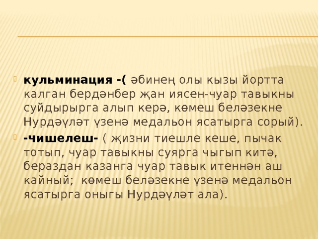  кульминация -( әбинең олы кызы йортта калган бердәнбер җан иясен-чуар тавыкны суйдырырга алып керә, көмеш беләзекне Нурдәүләт үзенә медальон ясатырга сорый). -чишелеш- ( җизни тиешле кеше, пычак тотып, чуар тавыкны суярга чыгып китә, бераздан казанга чуар тавык итеннән аш кайный; көмеш беләзекне үзенә медальон ясатырга оныгы Нурдәүләт ала). 