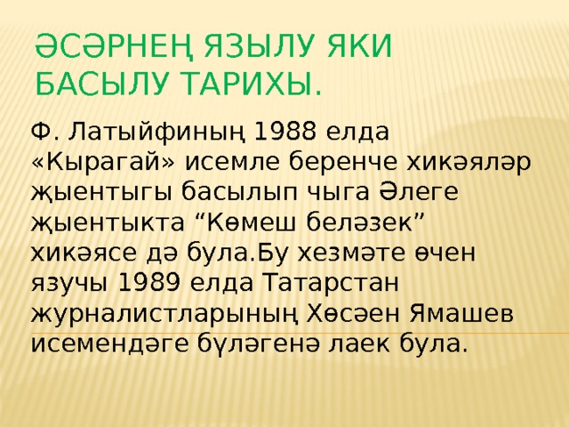 Әсәрнең язылу яки басылу тарихы.   Ф. Латыйфиның 1988 елда «Кырагай» исемле беренче хикәяләр җыентыгы басылып чыга Әлеге җыентыкта “Көмеш беләзек” хикәясе дә була.Бу хезмәте өчен язучы 1989 елда Татарстан журналистларының Хөсәен Ямашев исемендәге бүләгенә лаек була. 