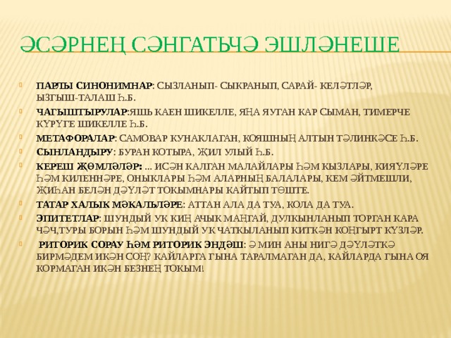 ӘСӘРНЕҢ СӘНГАТЬЧӘ ЭШЛӘНЕШЕ ПАРЛЫ СИНОНИМНАР : СЫЗЛАНЫП- СЫКРАНЫП, САРАЙ- КЕЛӘТЛӘР, ЫЗГЫШ-ТАЛАШ Һ.Б. ЧАГЫШТЫРУЛАР :ЯШЬ КАЕН ШИКЕЛЛЕ, ЯҢА ЯУГАН КАР СЫМАН, ТИМЕРЧЕ КҮРҮГЕ ШИКЕЛЛЕ Һ.Б. МЕТАФОРАЛАР : САМОВАР КУНАКЛАГАН, КОЯШНЫҢ АЛТЫН ТӘЛИНКӘСЕ Һ.Б. СЫНЛАНДЫРУ : БУРАН КОТЫРА, ҖИЛ УЛЫЙ Һ.Б. КЕРЕШ ҖӨМЛӘЛӘР: ... ИСӘН КАЛГАН МАЛАЙЛАРЫ ҺӘМ КЫЗЛАРЫ, КИЯҮЛӘРЕ ҺӘМ КИЛЕННӘРЕ, ОНЫКЛАРЫ ҺӘМ АЛАРНЫҢ БАЛАЛАРЫ, КЕМ ӘЙТМЕШЛИ, ҖИҺАН БЕЛӘН ДӘҮЛӘТ ТОКЫМНАРЫ КАЙТЫП ТӨШТЕ. ТАТАР ХАЛЫК МӘКАЛЬЛӘРЕ : АТТАН АЛА ДА ТУА, КОЛА ДА ТУА. ЭПИТЕТЛАР : ШУНДЫЙ УК КИҢ АЧЫК МАҢГАЙ, ДУЛКЫНЛАНЫП ТОРГАН КАРА ЧӘЧ,ТУРЫ БОРЫН ҺӘМ ШУНДЫЙ УК ЧАТКЫЛАНЫП КИТКӘН КОҢГЫРТ КҮЗЛӘР.  РИТОРИК СОРАУ ҺӘМ РИТОРИК ЭНДӘШ : Ә МИН АНЫ НИГӘ ДӘҮЛӘТКӘ БИРМӘДЕМ ИКӘН СОҢ? КАЙЛАРГА ГЫНА ТАРАЛМАГАН ДА, КАЙЛАРДА ГЫНА ОЯ КОРМАГАН ИКӘН БЕЗНЕҢ ТОКЫМ! 