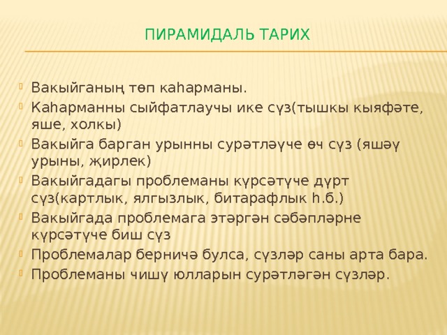 Пирамидаль тарих   Вакыйганың төп каһарманы. Каһарманны сыйфатлаучы ике сүз(тышкы кыяфәте, яше, холкы) Вакыйга барган урынны сурәтләүче өч сүз (яшәү урыны, җирлек) Вакыйгадагы проблеманы күрсәтүче дүрт сүз(картлык, ялгызлык, битарафлык һ.б.) Вакыйгада проблемага этәргән сәбәпләрне күрсәтүче биш сүз Проблемалар берничә булса, сүзләр саны арта бара. Проблеманы чишү юлларын сурәтләгән сүзләр. 