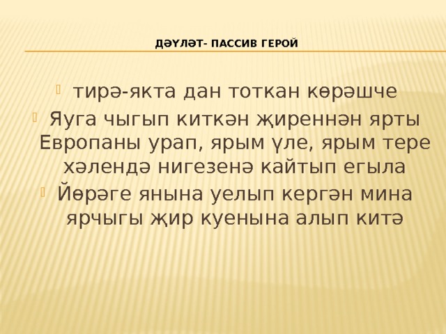    Дәүләт- пассив герой   тирә-якта дан тоткан көрәшче Яуга чыгып киткән җиреннән ярты Европаны урап, ярым үле, ярым тере хәлендә нигезенә кайтып егыла Йөрәге янына уелып кергән мина ярчыгы җир куенына алып китә 
