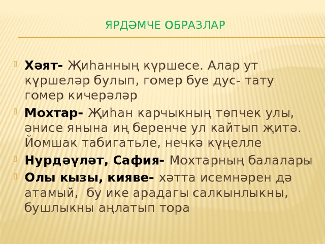 Ярдәмче образлар   Хәят- Җиһанның күршесе. Алар ут күршеләр булып, гомер буе дус- тату гомер кичерәләр Мохтар- Җиһан карчыкның төпчек улы, әнисе янына иң беренче ул кайтып җитә. Йомшак табигатьле, нечкә күңелле Нурдәүләт, Сафия- Мохтарның балалары Олы кызы, кияве- хәтта исемнәрен дә атамый, бу ике арадагы салкынлыкны, бушлыкны аңлатып тора 