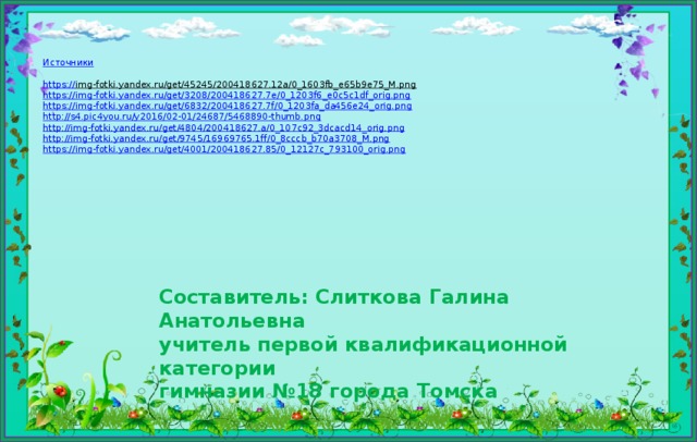 Источники https:// img-fotki.yandex.ru/get/45245/200418627.12a/0_1603fb_e65b9e75_M.png  https:// img-fotki.yandex.ru/get/3208/200418627.7e/0_1203f6_e0c5c1df_orig.png https :// img-fotki.yandex.ru/get/6832/200418627.7f/0_1203fa_da456e24_orig.png http :// s4.pic4you.ru/y2016/02-01/24687/5468890-thumb.png http:// img-fotki.yandex.ru/get/4804/200418627.a/0_107c92_3dcacd14_orig.png http :// img-fotki.yandex.ru/get/9745/16969765.1ff/0_8cccb_b70a3708_M.png https :// img-fotki.yandex.ru/get/4001/200418627.85/0_12127c_793100_orig.png Составитель: Слиткова Галина Анатольевна  учитель первой квалификационной категории  гимназии №18 города Томска 